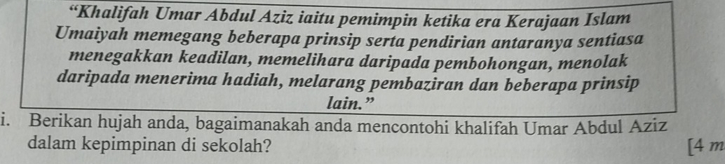 “Khalifah Umar Abdul Aziz iaitu pemimpin ketika era Kerajaan Islam 
Umaiyah memegang beberapa prinsip serta pendirian antaranya sentiasa 
menegakkan keadilan, memelihara daripada pembohongan, menolak 
daripada menerima hadiah, melarang pembaziran dan beberapa prinsip 
lain.” 
i. Berikan hujah anda, bagaimanakah anda mencontohi khalifah Umar Abdul Aziz 
dalam kepimpinan di sekolah? [4 m