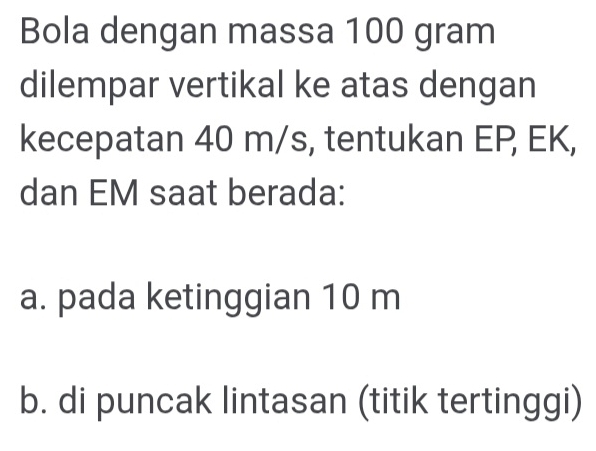 Bola dengan massa 100 gram
dilempar vertikal ke atas dengan 
kecepatan 40 m/s, tentukan EP, EK, 
dan EM saat berada: 
a. pada ketinggian 10 m
b. di puncak lintasan (titik tertinggi)