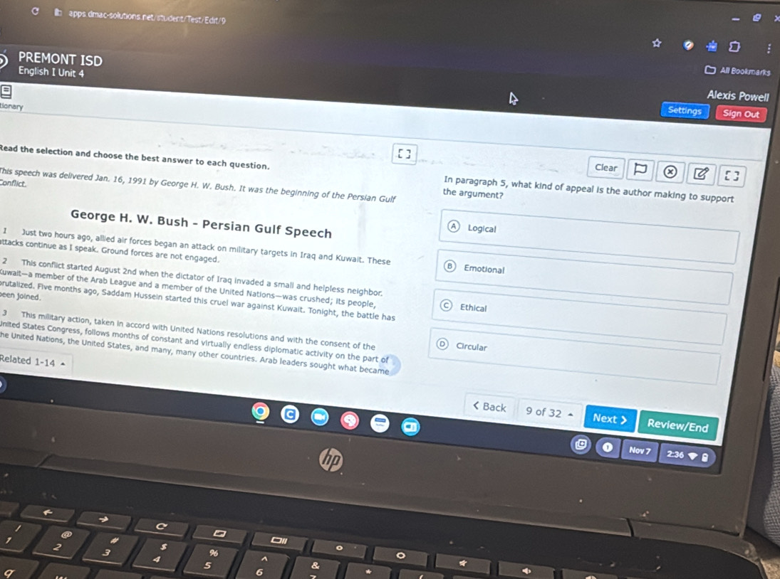 PREMONT ISD 
English I Unit 4 
All Bookmarks 
Alexis Powell 
tionary 
Settings Sign Out 
Clear 
Read the selection and choose the best answer to each question. In paragraph 5, what kind of appeal is the author making to support 
Conflict This speech was delivered Jan. 16, 1991 by George H. W. Bush. It was the beginning of the Persian Gulf the argument? 
George H. W. Bush - Persian Gulf Speech 
Logical 
1 Just two hours ago, allied air forces began an attack on military targets in Iraq and Kuwait. These Emotional 
ttacks continue as I speak. Ground forces are not engaged. 
2 This conflict started August 2nd when the dictator of Iraq invaded a small and helpless neighbor. 
Kuwait—a member of the Arab League and a member of the United Nations—was crushed; its people, Ethical 
een joined. 
brutalized. Five months ago, Saddam Hussein started this cruel war against Kuwait. Tonight, the battle has 
3 This military action, taken in accord with United Nations resolutions and with the consent of the 
inited States Congress, follows months of constant and virtually endless diplomatic activity on the part of 
Circular 
he United Nations, the United States, and many, many other countries. Arab leaders sought what became 
Related 1-14 < Back 9 of 32 ▲ Next > Review/End 
Nov 7 2:36 
7 
# 
2 
3 $ 
4 
5 
q