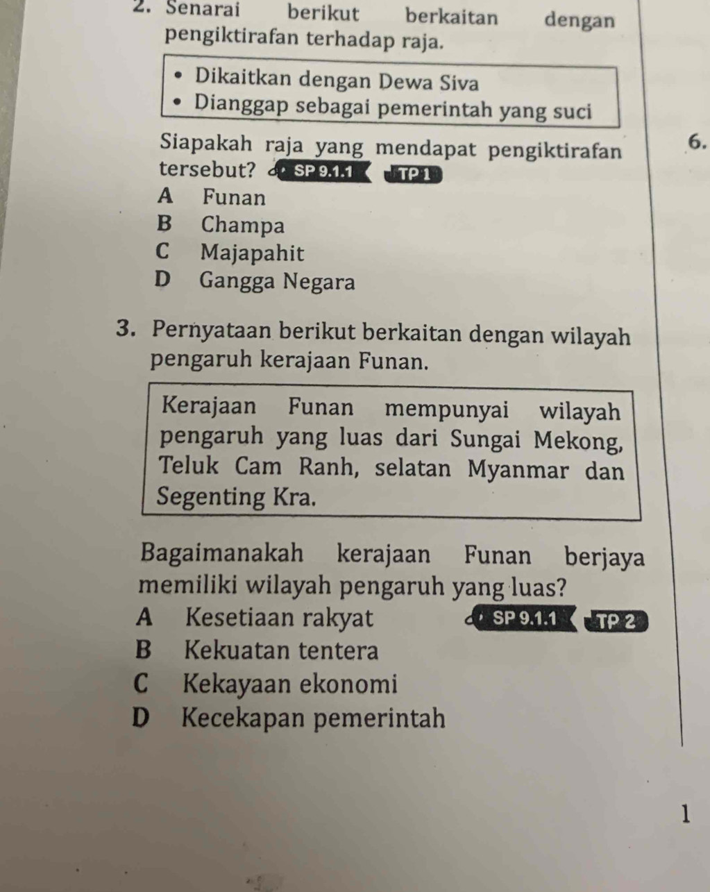 Senarai berikut berkaitan dengan
pengiktirafan terhadap raja.
Dikaitkan dengan Dewa Siva
Dianggap sebagai pemerintah yang suci
Siapakah raja yang mendapat pengiktirafan
6.
tersebut? SP 9.1.1 TP1
A Funan
B Champa
C Majapahit
D Gangga Negara
3. Pernyataan berikut berkaitan dengan wilayah
pengaruh kerajaan Funan.
Kerajaan Funan mempunyai wilayah
pengaruh yang luas dari Sungai Mekong,
Teluk Cam Ranh, selatan Myanmar dan
Segenting Kra.
Bagaimanakah kerajaan Funan berjaya
memiliki wilayah pengaruh yang luas?
A Kesetiaan rakyat SP 9.1.1 TP 2
B Kekuatan tentera
C Kekayaan ekonomi
D Kecekapan pemerintah
1