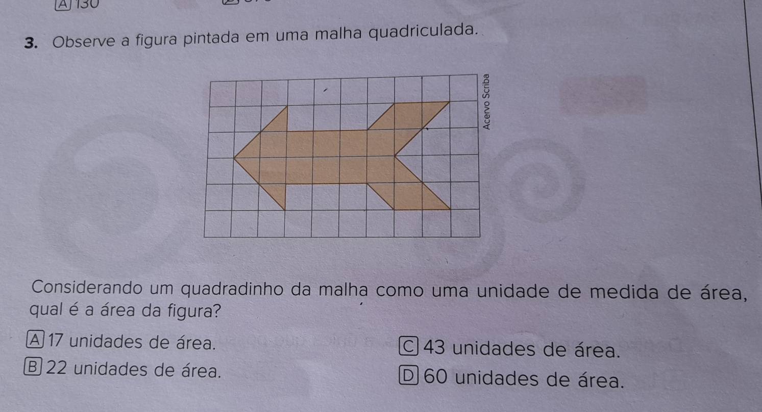 AJ130
3. Observe a figura pintada em uma malha quadriculada.
。
Considerando um quadradinho da malha como uma unidade de medida de área,
qual é a área da figura?
A 17 unidades de área. C 43 unidades de área.
B 22 unidades de área. D 60 unidades de área.