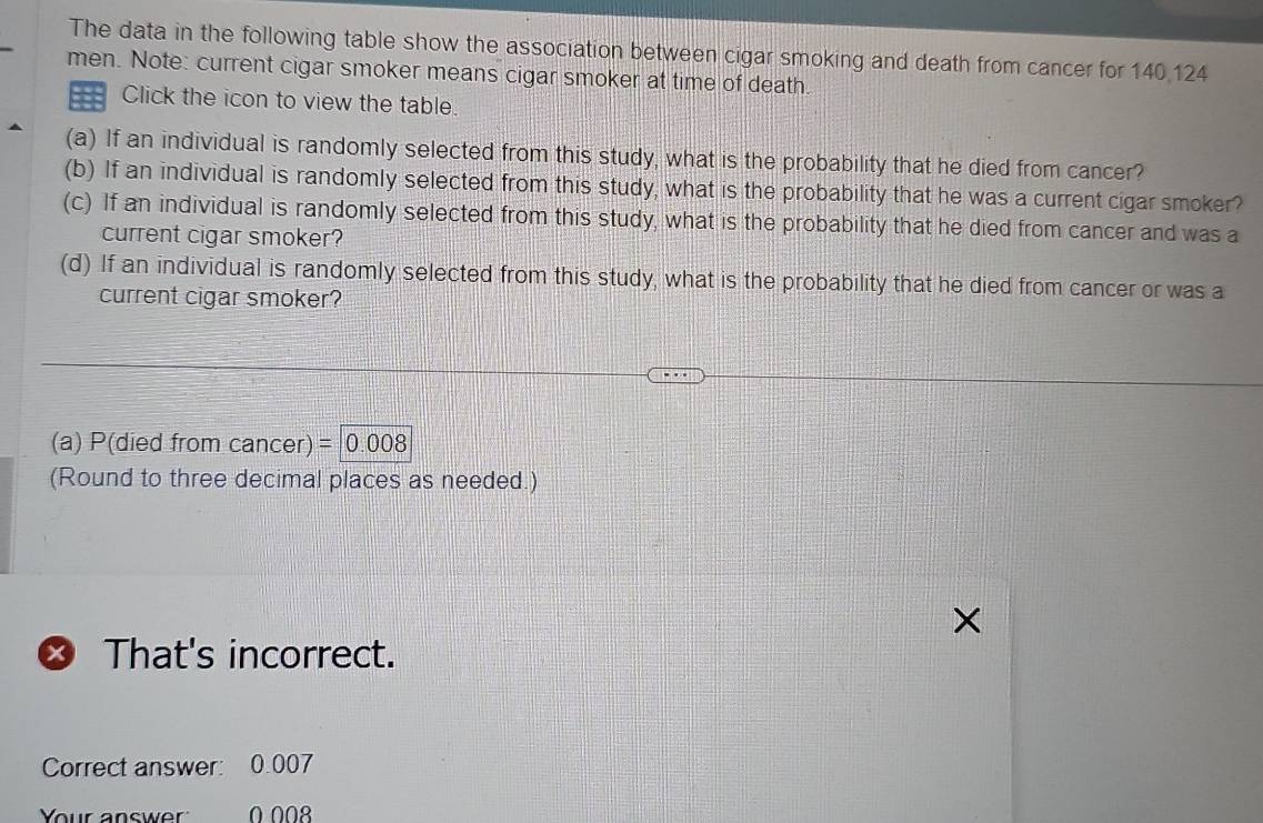 The data in the following table show the association between cigar smoking and death from cancer for 140,124
men. Note: current cigar smoker means cigar smoker at time of death. 
Click the icon to view the table. 
(a) If an individual is randomly selected from this study, what is the probability that he died from cancer? 
(b) If an individual is randomly selected from this study, what is the probability that he was a current cigar smoker? 
(c) If an individual is randomly selected from this study, what is the probability that he died from cancer and was a 
current cigar smoker? 
(d) If an individual is randomly selected from this study, what is the probability that he died from cancer or was a 
current cigar smoker? 
(a) P(died from cancer)=|0.008
(Round to three decimal places as needed.) 
That's incorrect. 
Correct answer: 0.007
Your answer 0 008