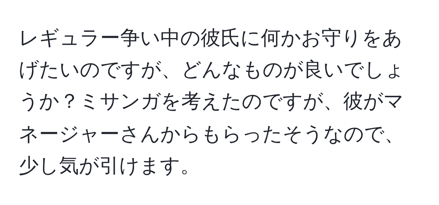 レギュラー争い中の彼氏に何かお守りをあげたいのですが、どんなものが良いでしょうか？ミサンガを考えたのですが、彼がマネージャーさんからもらったそうなので、少し気が引けます。