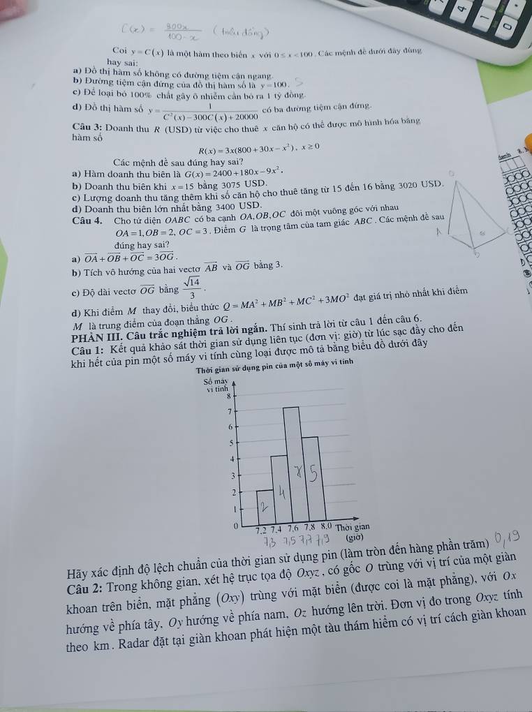 Coi y=C(x) là một hàm theo biển x với 0≤ x<100</tex>  Các mệnh đề dưới đây đùng
hay sai:
a) Đồ thị hàm số không có đường tiệm cận ngàng
b) Đường tiệm cận đứng của đồ thị hàm số là y=100
c) Để loại bỏ 100% chất gây ô nhiêm căn bó ra 1 tỷ đồng
d) Đồ thị hàm số y= 1/C^2(x)-300C(x)+20000  có ba đường tiệm cận đứng
Câu 3: Doanh thu R (USD) từ việc cho thuê x căn hộ có thể được mô hình hóa bằng
hàm số
R(x)=3x(800+30x-x^2),x≥ 0
Các mệnh đề sau đúng hay sai?
a) Hàm doanh thu biên là G(x)=2400+180x-9x^2.
b) Doanh thu biên khi x=15 bằng 3075 USD.
c) Lượng doanh thu tăng thêm khi số căn hộ cho thuê tăng từ 15 đến 16 bằng 3020 USD
d) Doanh thu biên lớn nhất bằng 3400 USD.
Câu 4, Cho tứ diện OABC có ba canh OA,OB,OC đôi một vuông góc với nhau
OA=1,OB=2,OC=3. Điểm G là trọng tâm của tam giác ABC . Các mệnh đề sau
dúng hay sai?
a) vector OA+vector OB+vector OC=3vector OG. overline OG bằng 3.
b)  Tích vô hướng của hai vectơ overline AB và
) Độ dài vecto overline OG bằng  sqrt(14)/3 .
d) Khi điểm M thay đổi, biểu thức Q=MA^2+MB^2+MC^2+3MO^2 đạt giá trị nhỏ nhất khi điểm
M là trung điểm của đoạn thắng OG .
PHẢN III. Câu trắc nghiệm trả lời ngắn. Thí sinh trả lời từ câu 1 đến câu 6.
Câu 1: Kết quả khảo sát thời gian sử dụng liên tục (đơn vị: giờ) từ lúc sạc đầy cho đến
khi hết của pin một số máy vi tính cùng loại được mô tả bằng biểu đồ dưới đây
Thời gian sử dụng pin của một số máy vì tính
Hãy xác định độ lệch chuẩn của thời gian sử dụng pin (làm tròn đến hàng phần trăm)
Câu 2: Trong không gian, xét hệ trục tọa độ Oxyz , có gốc 0 trùng với vị trí của một giàn
khoan trên biển, mặt phẳng (Oxy) trùng với mặt biển (được coi là mặt phẳng), với Ox
hướng về phía tây, Oy hướng về phía nam, Oz hướng lên trời. Đơn vị đo trong Oxyz tính
theo km . Radar đặt tại giàn khoan phát hiện một tàu thám hiểm có vị trí cách giàn khoan