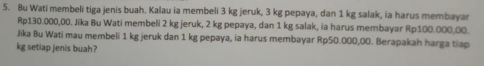 Bu Wati membeli tiga jenis buah. Kalau ia membeli 3 kg jeruk, 3 kg pepaya, dan 1 kg salak, ia harus membayar
Rp130.000,00. Jika Bu Wati membeli 2 kg jeruk, 2 kg pepaya, dan 1 kg salak, ia harus membayar Rp100.000,00. 
Jika Bu Wati mau membeli 1 kg jeruk dan 1 kg pepaya, ia harus membayar Rp50.000,00. Berapakah harga tiap
kg setiap jenis buah?