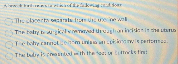 A breech birth refers to which of the following conditions:
The placenta separate from the uterine wall.
The baby is surgically removed through an incision in the uterus
The baby cannot be born unless an episiotomy is performed.
The baby is presented with the feet or buttocks first