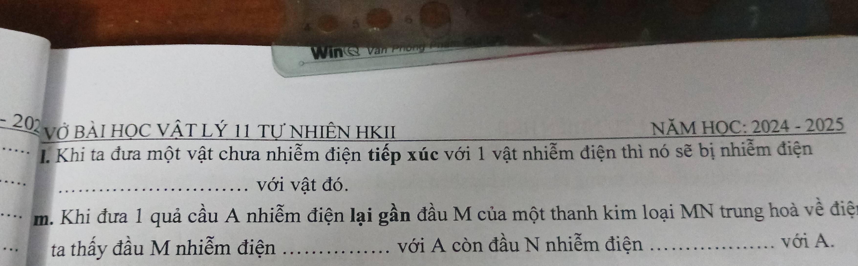 202 vở bàI HọC VậT Lý 11 tự NhiÊN HKII NăM HOC: 2024 - 2025 
I. Khi ta đưa một vật chưa nhiễm điện tiếp xúc với 1 vật nhiễm điện thì nó sẽ bị nhiễm điện 
_ 
_với vật đó. 
_m. Khi đưa 1 quả cầu A nhiễm điện lại gần đầu M của một thanh kim loại MN trung hoà về điệt 
_ 
ta thấy đầu M nhiễm điện _với A còn đầu N nhiễm điện _với A.