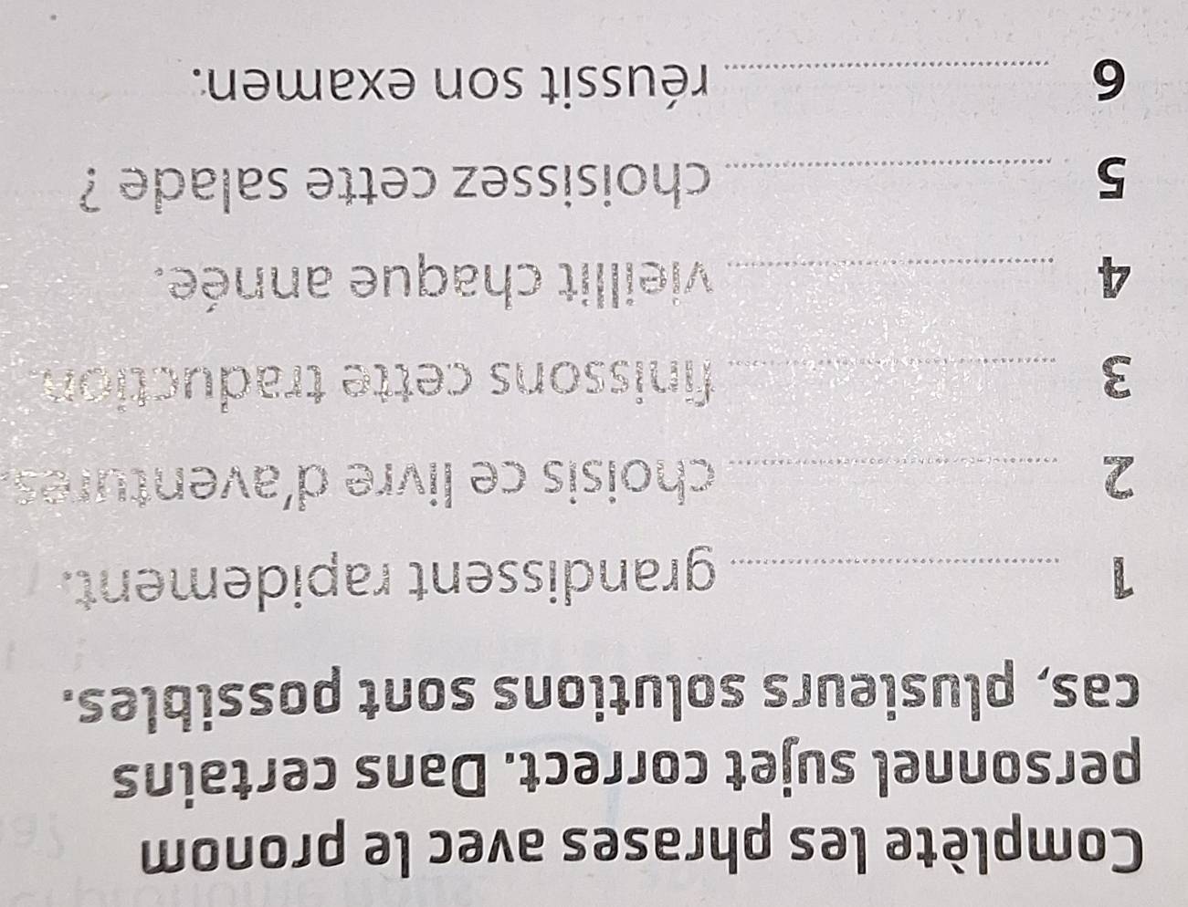 Complète les phrases avec le pronom 
personnel sujet correct. Dans certains 
cas, plusieurs solutions sont possibles. 
1 _grandissent rapidement. 
2 _choisis ce livre d'aventures. 
3 _finissons cette traduction. 
4 _vieillit chaque année. 
5 _choisissez cette salade ? 
6 _réussit son examen.