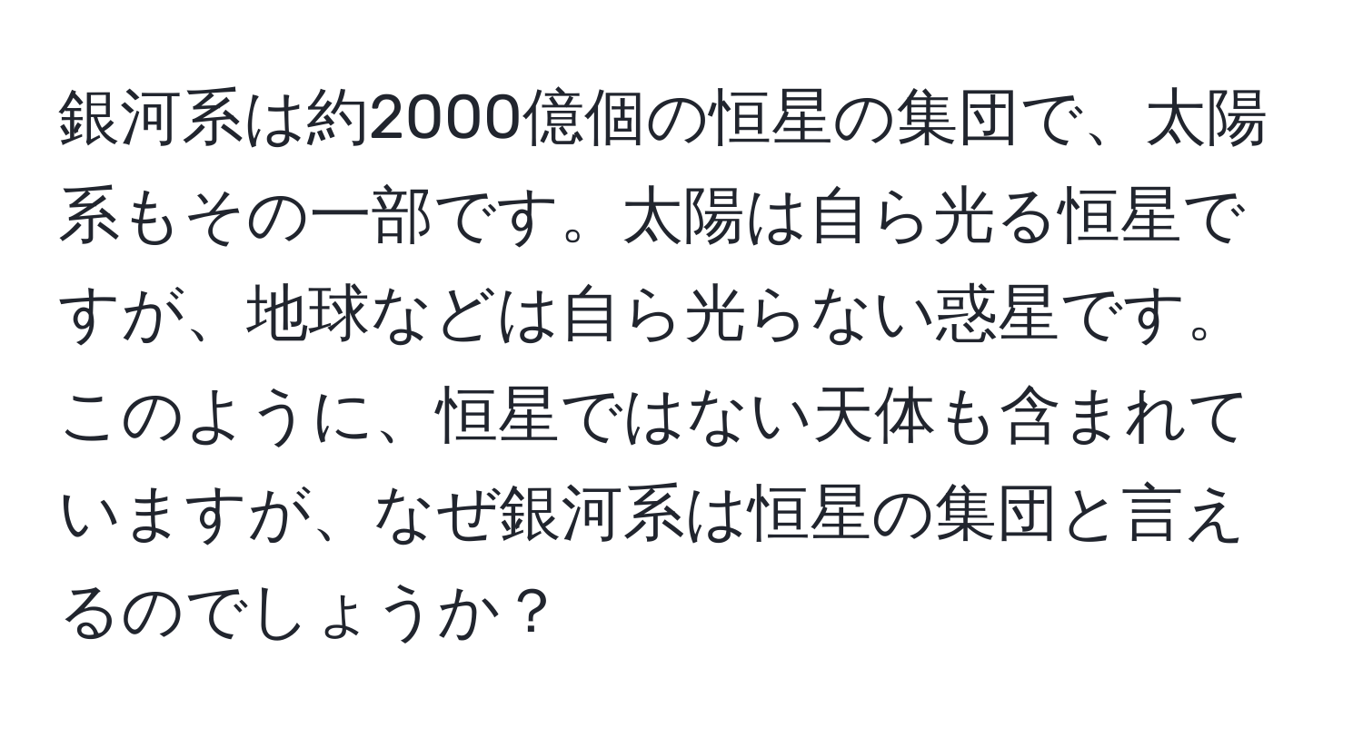 銀河系は約2000億個の恒星の集団で、太陽系もその一部です。太陽は自ら光る恒星ですが、地球などは自ら光らない惑星です。このように、恒星ではない天体も含まれていますが、なぜ銀河系は恒星の集団と言えるのでしょうか？