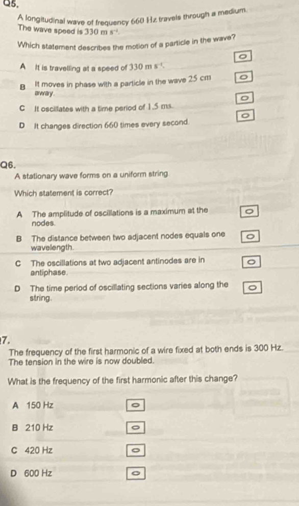 A longitudinal wave of frequency 660 Hz travels through a medium
The wave speed is 330ms^(-1). 
Which statement describes the motion of a particle in the wave?
。
A It is travelling at a speed of 330ms^(-1).
B It moves in phase with a particle in the wave 25 cm 。
away.
C It oscillates with a time period of 1.5 ms.
。
D It changes direction 660 times every second.
Q6.
A stationary wave forms on a uniform string
Which statement is correct?
A The amplitude of oscillations is a maximum at the
nodes.
B The distance between two adjacent nodes equals one
wavelength.
C The oscillations at two adjacent antinodes are in
antiphase.
D The time period of oscillating sections varies along the
string.
7.
The frequency of the first harmonic of a wire fixed at both ends is 300 Hz._
The tension in the wire is now doubled.
What is the frequency of the first harmonic after this change?
A 150 Hz
B 210 Hz
C 420 Hz 。
D 600 Hz 。