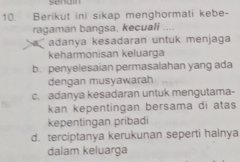 senain
10. Berikut ini sikap menghormati kebe-
ragaman bangsa, kecuali ....
adanya kesadaran untuk menjaga 
keharmonisan keluarga
b. penyelesaian permasalahan yang ada
dengan musyawarah
c. adanya kesadaran untuk mengutama-
kan kepentingan bersama di atas
kepentingan pribadi
d. terciptanya kerukunan seperti halnya
dalam keluarga