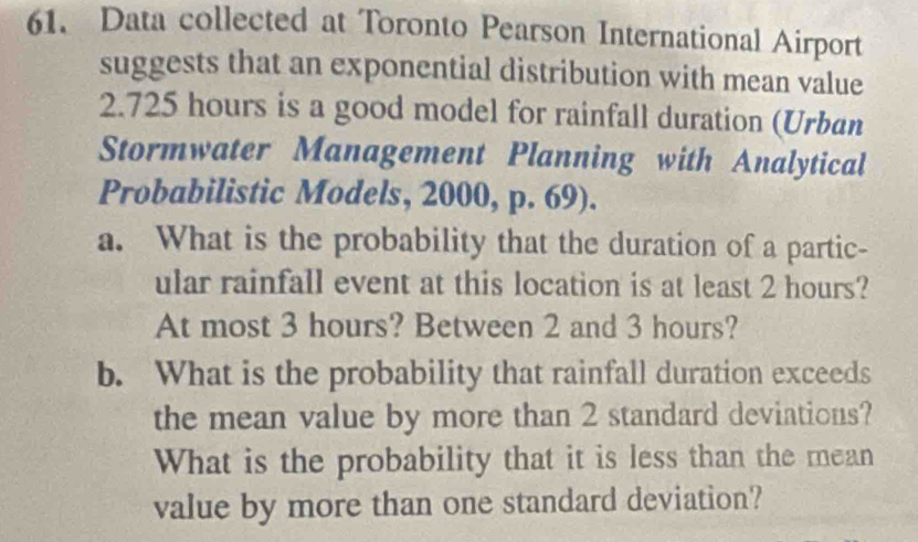 Data collected at Toronto Pearson International Airport 
suggests that an exponential distribution with mean value
2.725 hours is a good model for rainfall duration (Urban 
Stormwater Management Planning with Analytical 
Probabilistic Models, 2000, p. 69). 
a. What is the probability that the duration of a partic- 
ular rainfall event at this location is at least 2 hours? 
At most 3 hours? Between 2 and 3 hours? 
b. What is the probability that rainfall duration exceeds 
the mean value by more than 2 standard deviations? 
What is the probability that it is less than the mean 
value by more than one standard deviation?