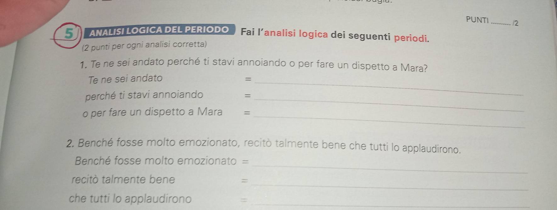 PUNTI _/2 
5 ANALISI LOGICA DEL PERIODO Fai l’analisi logica dei seguenti periodi. 
(2 punti per ogni analisi corretta) 
1. Te ne sei andato perché ti stavi annoiando o per fare un dispetto a Mara? 
Te ne sei andato =_ 
perché ti stavi annoiando =_ 
o per fare un dispetto a Mara = 
_ 
2. Benché fosse molto emozionato, recitò talmente bene che tutti lo applaudirono. 
_ 
Benché fosse molto emozionato = 
_ 
recitò talmente bene = 
che tutti lo applaudirono_ 
=