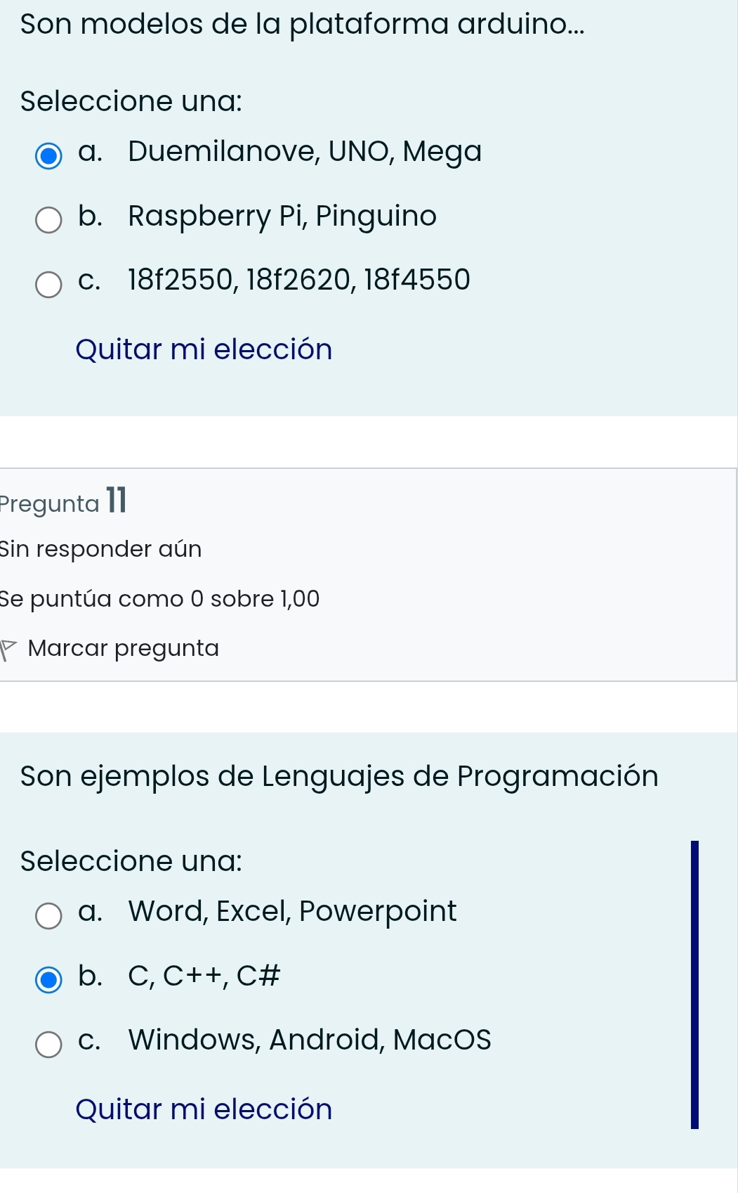 Son modelos de la plataforma arduino...
Seleccione una:
a. Duemilanove, UNO, Mega
b. Raspberry Pi, Pinguino
c. 18f2550, 18f2620, 18f4550
Quitar mi elección
Pregunta I1
Sin responder aún
Se puntúa como 0 sobre 1,00
Marcar pregunta
Son ejemplos de Lenguajes de Programación
Seleccione una:
a. Word, Excel, Powerpoint
bì C,C++,C!=
c. Windows, Android, MacOS
Quitar mi elección