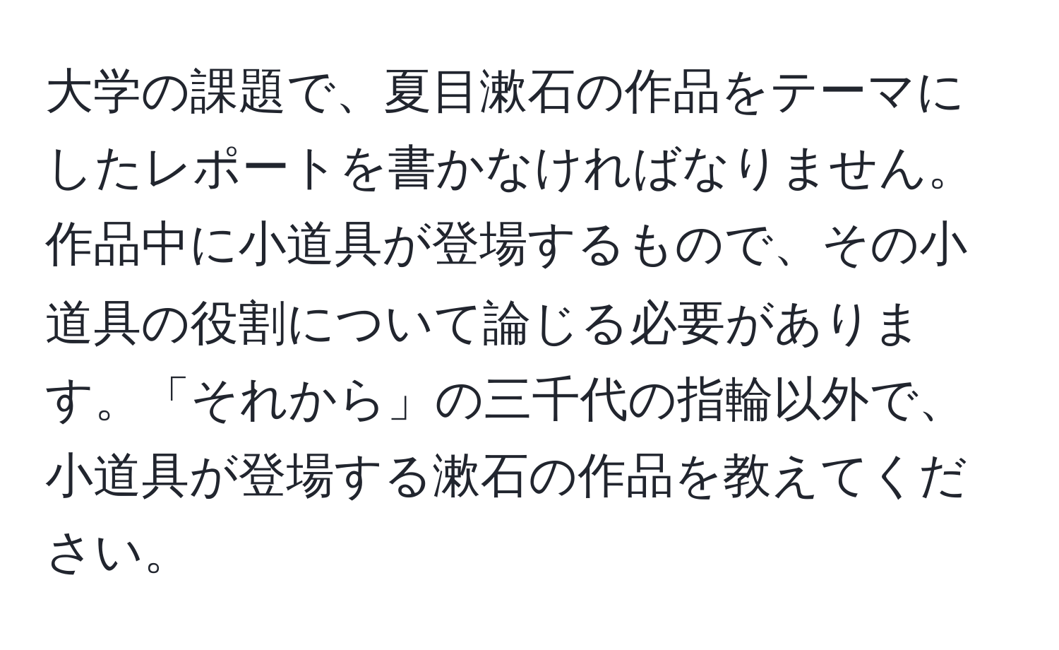 大学の課題で、夏目漱石の作品をテーマにしたレポートを書かなければなりません。作品中に小道具が登場するもので、その小道具の役割について論じる必要があります。「それから」の三千代の指輪以外で、小道具が登場する漱石の作品を教えてください。