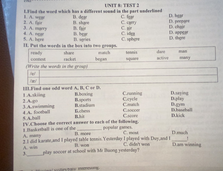 ena
UNIT 8: TEST 2
I.Find the word which has a different sound in the part underlined
1. A. wear B. dear C. fear D. hear
2. A. fair B. share C. carry D. prepare
3. A. marry B. fair C. air D. chair
4. A. near B. bear C. idea D. appear
5. A. here B. series C. sphere D. there
I. Put the words in the box into two groups.
ready share match tennis dare man
contest racket began square active many
(Write the words in the group)
/e/
/ æ /
III.Find one odd word A, B, C or D.
1.A.skiing B.boxing C.running D.saying
2.A.go B.sports C.cycle D.play
3.A.swimming B.stadium C.match D.gym
4.A. football D.chess C.soccer D.baseball
5.A.ball B.hit C.score D.kick
IV.Choose the correct answer to each of the following.
1.Basketball is one of the _popular games.
A. many B. more
C. most D.much
2.I did karate,and I played table tennis.Yesterday I played with Duy,and I_
A. win B. won C. didn't won D.am winning
3._ play soccer at school with Mr Buong yesterday?
vollevbaw/ interesung.