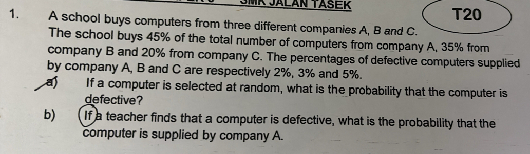 SMK JALAN TASEK 
T20 
1. A school buys computers from three different companies A, B and C. 
The school buys 45% of the total number of computers from company A, 35% from 
company B and 20% from company C. The percentages of defective computers supplied 
by company A, B and C are respectively 2%, 3% and 5%. 
a) If a computer is selected at random, what is the probability that the computer is 
defective? 
b) If a teacher finds that a computer is defective, what is the probability that the 
computer is supplied by company A.