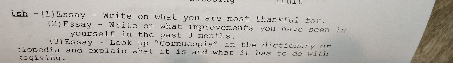 Truit 
ish -(1)Essay - Write on what you are most thankful for. 
(2)Essay - Write on what improvements you have seen in 
yourself in the past 3 months. 
(3)Essay - Look up “Cornucopia” in the dictionary or 
clopedia and explain what it is and what it has to do with . 
tsgiving.