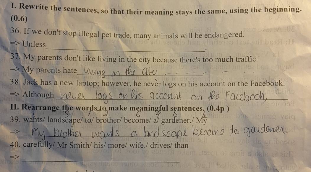 Rewrite the sentences, so that their meaning stays the same, using the beginning. 
(0.6) 
36. If we don't stop illegal pet trade, many animals will be endangered. 
=> Unless_ . 
37. My parents don't like living in the city because there's too much traffic. 
=> My parents hate 
_ 
38. Jack has a new laptop; however, he never logs on his account on the Facebook. 
=> Although_ 
_ 
II. Rearrange the words to make meaningful sentences, (0.4p ) 
39. wants/ landscape/ to/ brother/ become/ a/ gardener./ My 
_ 
=> 
40. carefully/ Mr Smith/ his/ more/ wife./ drives/ than 
_=