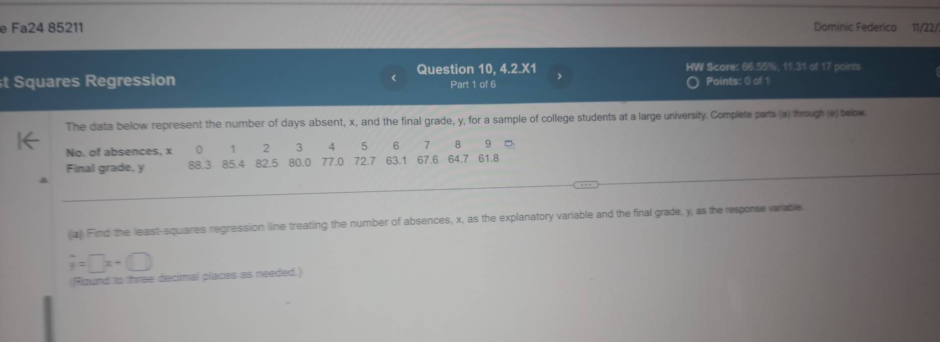 Fa24 85211 Dominic Federico 11/22/ 
Question 10, 4.2.X1 > HW Score: 66.55%, 11.31 of 17 points 
t Squares Regression Part 1 of 6 Points: 0 of 1 
The data below represent the number of days absent, x, and the final grade, y, for a sample of college students at a large university. Complete parts (a) through (e) below. 
No. of absences, x 0 1 2 3 4 5 6 7 8 9 = 
Final grade, y 88.3 85.4 82.5 80.0 77.0 72.7 63.1 67.6 64.7 61.8
_ 
(a) Find the least-squares regression line treating the number of absences, x, as the explanatory variable and the final grade, y, as the resporse varable.
hat y=□ x+□
(Round to three decimal places as needed.)