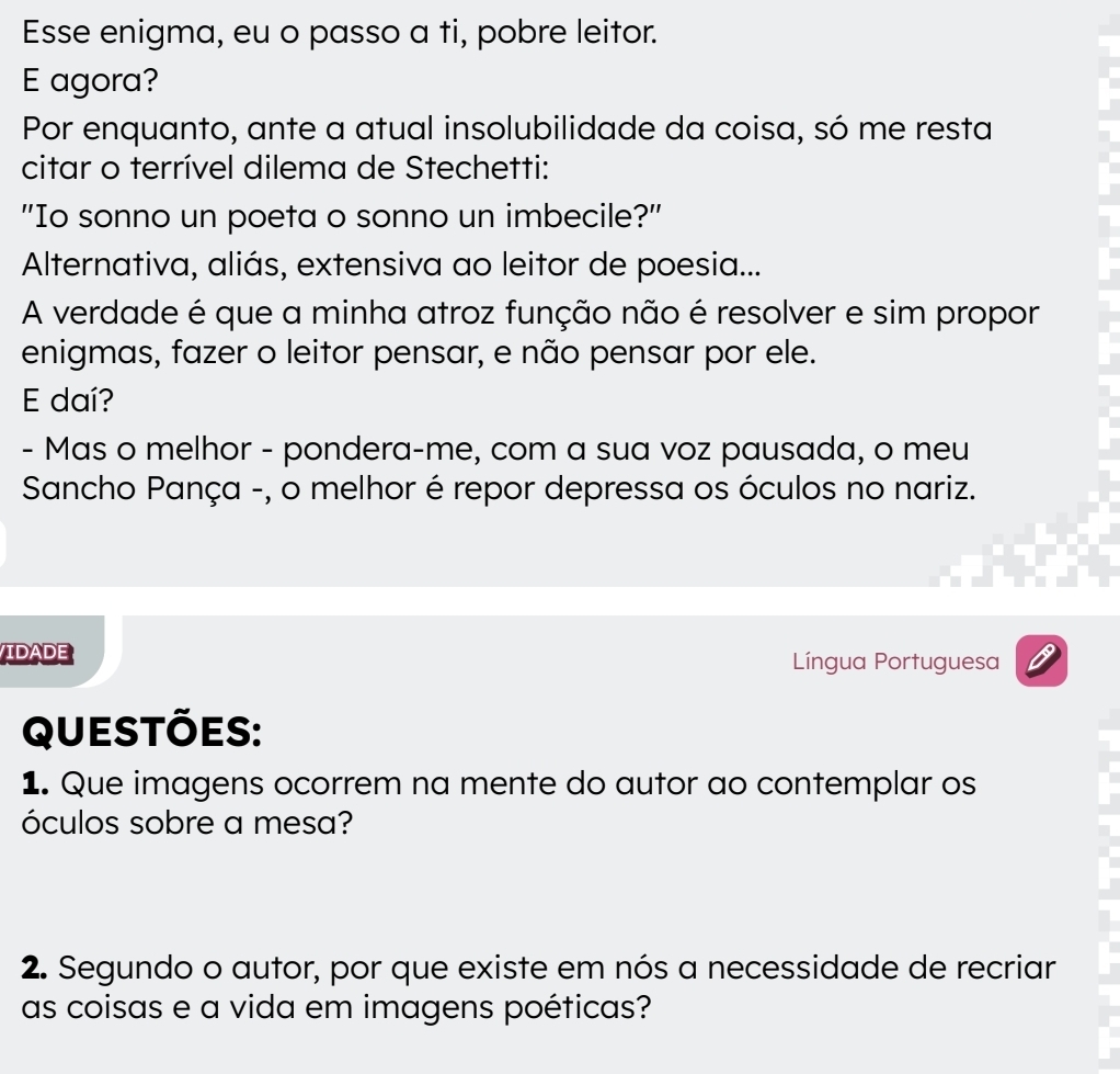 Esse enigma, eu o passo a ti, pobre leitor. 
E agora? 
Por enquanto, ante a atual insolubilidade da coisa, só me resta 
citar o terrível dilema de Stechetti: 
"Io sonno un poeta o sonno un imbecile?" 
Alternativa, aliás, extensiva ao leitor de poesia... 
A verdade é que a minha atroz função não é resolver e sim propor 
enigmas, fazer o leitor pensar, e não pensar por ele. 
E daí? 
- Mas o melhor - pondera-me, com a sua voz pausada, o meu 
Sancho Pança -, o melhor é repor depressa os óculos no nariz. 
IDADE Língua Portuguesa 
Questões: 
1. Que imagens ocorrem na mente do autor ao contemplar os 
óculos sobre a mesa? 
2. Segundo o autor, por que existe em nós a necessidade de recriar 
as coisas e a vida em imagens poéticas?