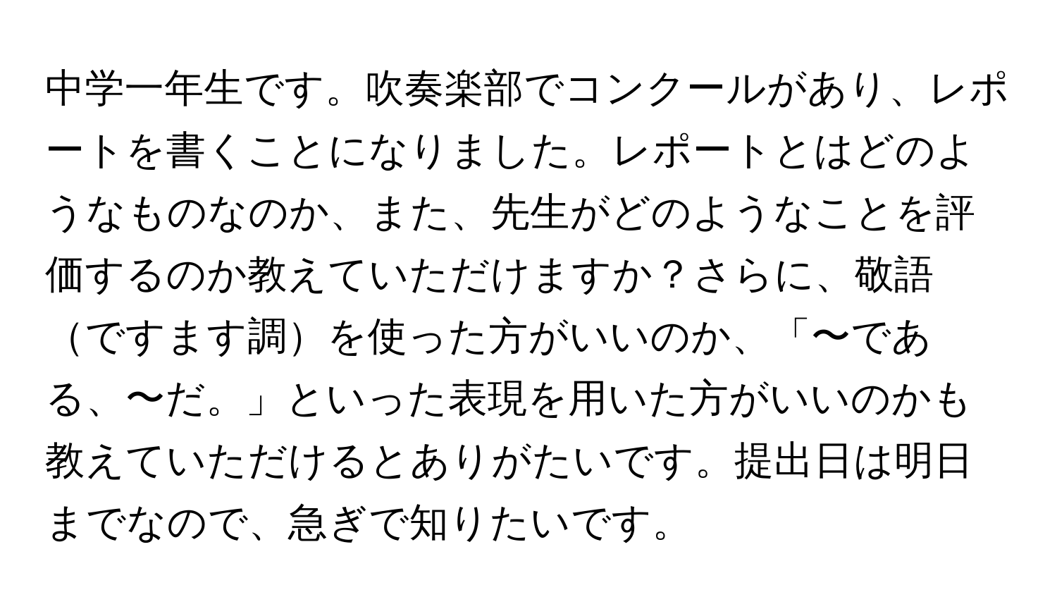 中学一年生です。吹奏楽部でコンクールがあり、レポートを書くことになりました。レポートとはどのようなものなのか、また、先生がどのようなことを評価するのか教えていただけますか？さらに、敬語ですます調を使った方がいいのか、「〜である、〜だ。」といった表現を用いた方がいいのかも教えていただけるとありがたいです。提出日は明日までなので、急ぎで知りたいです。