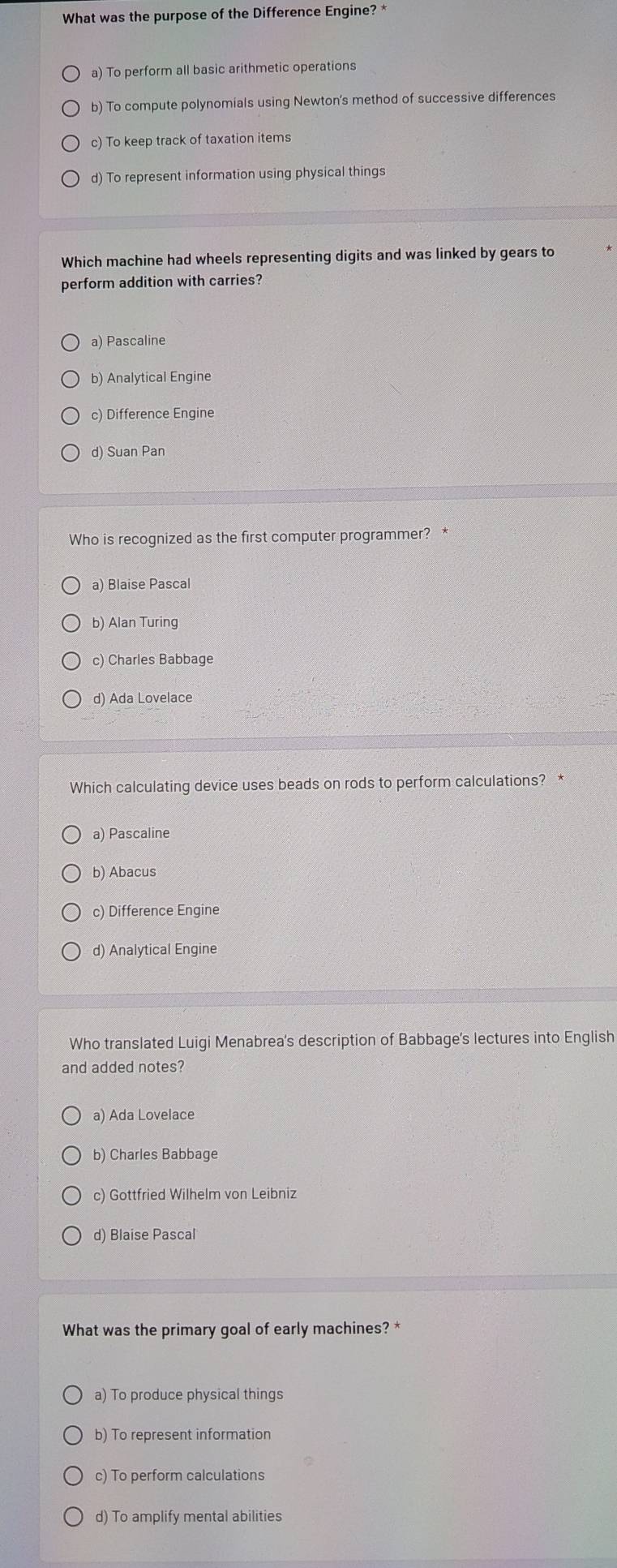 What was the purpose of the Difference Engine? *
a) To perform all basic arithmetic operations
b) To compute polynomials using Newton's method of successive differences
c) To keep track of taxation items
d) To represent information using physical things
Which machine had wheels representing digits and was linked by gears to
perform addition with carries?
a) Pascaline
b) Analytical Engine
c) Difference Engine
d) Suan Pan
Who is recognized as the first computer programmer? *
a) Blaise Pascal
b) Alan Turing
c) Charles Babbage
d) Ada Lovelace
Which calculating device uses beads on rods to perform calculations? *
a) Pascaline
b) Abacus
c) Difference Engine
d) Analytical Engine
Who translated Luigi Menabrea's description of Babbage's lectures into English
and added notes?
a) Ada Lovelace
b) Charles Babbage
c) Gottfried Wilhelm von Leibniz
d) Blaise Pascal
What was the primary goal of early machines? *
a) To produce physical things
b) To represent information
c) To perform calculations
d) To amplify mental abilities