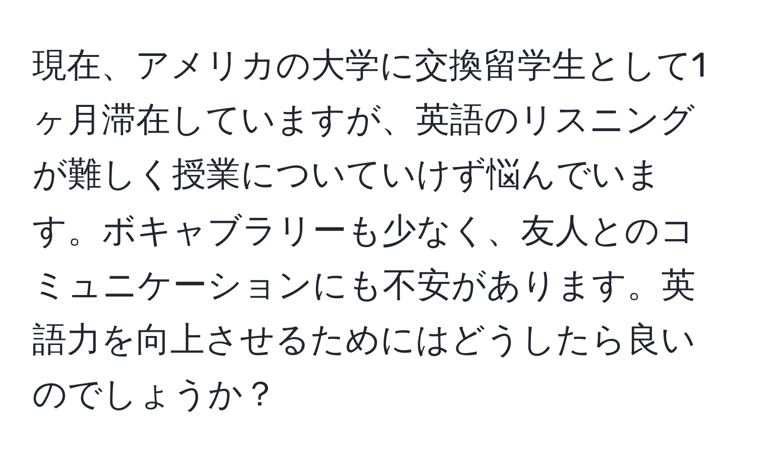 現在、アメリカの大学に交換留学生として1ヶ月滞在していますが、英語のリスニングが難しく授業についていけず悩んでいます。ボキャブラリーも少なく、友人とのコミュニケーションにも不安があります。英語力を向上させるためにはどうしたら良いのでしょうか？