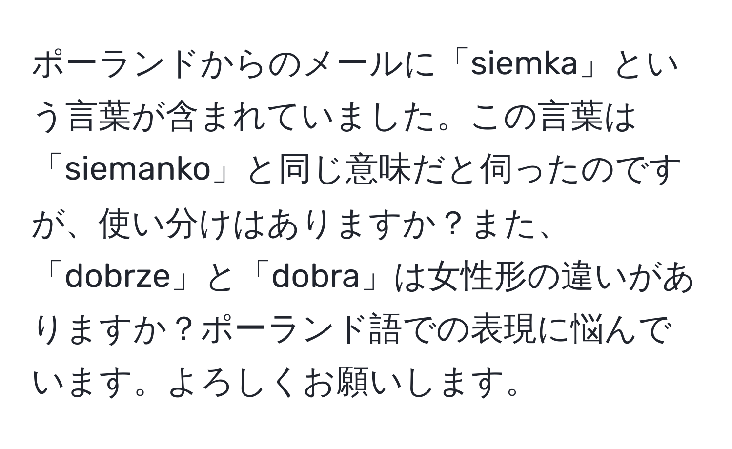 ポーランドからのメールに「siemka」という言葉が含まれていました。この言葉は「siemanko」と同じ意味だと伺ったのですが、使い分けはありますか？また、「dobrze」と「dobra」は女性形の違いがありますか？ポーランド語での表現に悩んでいます。よろしくお願いします。