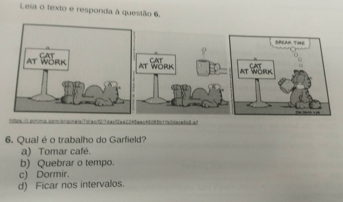 Leia o texto e responda à questão 6.
https:/.binima.com/oriainals/7d/ac/f277dacf2aa2245eec48065b11b0daca8c8.cif
6. Qual éo trabalho do Garfield?
a) Tomar café.
b) Quebrar o tempo.
c) Dormir.
d) Ficar nos intervalos.