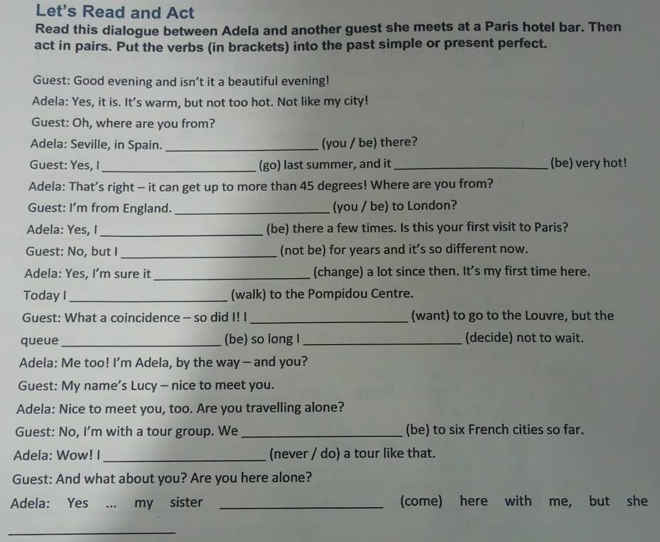 Let's Read and Act 
Read this dialogue between Adela and another guest she meets at a Paris hotel bar. Then 
act in pairs. Put the verbs (in brackets) into the past simple or present perfect. 
Guest: Good evening and isn’t it a beautiful evening! 
Adela: Yes, it is. It's warm, but not too hot. Not like my city! 
Guest: Oh, where are you from? 
Adela: Seville, in Spain._ (you / be) there? 
Guest: Yes, I_ (go) last summer, and it _(be) very hot! 
Adela: That’s right - it can get up to more than 45 degrees! Where are you from? 
Guest: I’m from England. _(you / be) to London? 
Adela: Yes, I _(be) there a few times. Is this your first visit to Paris? 
Guest: No, but I_ (not be) for years and it’s so different now. 
Adela: Yes, I’m sure it _(change) a lot since then. It's my first time here. 
Today I_ (walk) to the Pompidou Centre. 
Guest: What a coincidence - so did I! I_ (want) to go to the Louvre, but the 
queue_ (be) so long I _(decide) not to wait. 
Adela: Me too! I’m Adela, by the way — and you? 
Guest: My name’s Lucy - nice to meet you. 
Adela: Nice to meet you, too. Are you travelling alone? 
Guest: No, I’m with a tour group. We _(be) to six French cities so far. 
Adela: Wow! I _(never / do) a tour like that. 
Guest: And what about you? Are you here alone? 
Adela: Yes ... my sister _(come) here with me, but she 
_