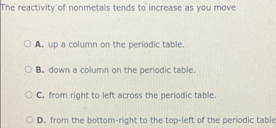 The reactivity of nonmetals tends to increase as you move
A. up a column on the periodic table.
B. down a column on the periodic table.
C. from right to left across the periodic table.
D. from the bottom-right to the top-left of the periodic table