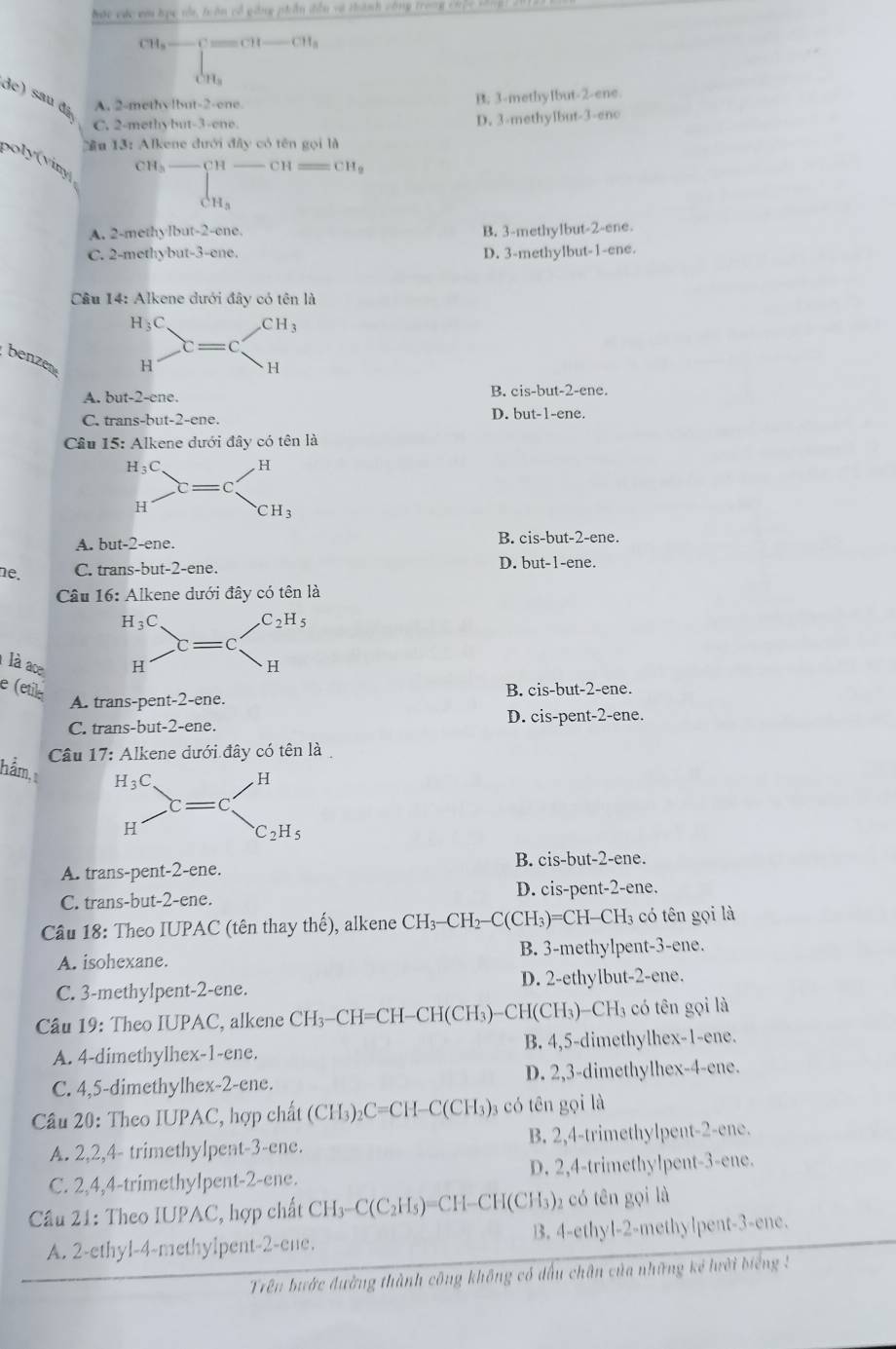 bac các ca học nổa, trên cổ gng phần tần và tành công trong cộ c c c 
CH, —— C == CH —— CH_a
CH_3
de) sau đã A. 2-methvlbut-2-ene.
B. 3-methylbut-2-ene.
C. 2-methybut-3-ene. D. 3-methylbut-3-eno
Cầu 13: Alkene đưới đây có tên gọi là
poly vin
CH_3 C H C  = CH_9
CH_3
A. 2-methylbut-2-ene. B. 3-methylbut-2-ene.
C. 2-methybut-3-ene. D. 3-methylbut-1-ene.
Cầâu 14: Alkene dưới đây có tên là
benzen
A. but-2-ene.B. cis-but-2-ene.
C. trans-but-2-ene. D. but-1-ene.
âu 15: Alkene dưới đây có tên là
A. but-2-ene. B. cis-but-2-ene.
ne. C. trans-but-2-ene. D. but-1-ene.
Câu 16: Alkene dưới đây có tên là
là ace
e (etile A. trans-pent-2-ene.
B. cis-but-2-ene.
C. trans-but-2-ene. D. cis-pent-2-ene.
Câu 17: Alkene dưới đây có tên là
hằm, 1
A. trans-pent-2-ene. B. cis-but-2-ene.
C. trans-but-2-ene. D. cis-pent-2-ene.
Câu 18: Theo IUPAC (tên thay thế), alkene CH₃-CH₂-C(CH₃)=CH-CH₃ có tên gọi là
A. isohexane. B. 3-methylpent-3-ene.
C. 3-methylpent-2-ene. D. 2-ethylbut-2-ene.
Cầu 19: Theo IUPAC, alkene CH₃-CH=CH-CH(CH₃)-CH(CH₃)-CH₃ có tên gọi là
A. 4-dimethylhex-1-ene. B. 4,5-dimethylhex-1-ene.
C. 4,5-dimethylhex-2-ene. D. 2,3-dimethylhex-4-ene.
Câu 20: Theo IUPAC, hợp chất (CH₃)2 C=C H-C (CH_3) 3 có tên gọi là
A. 2,2,4- trimethylpent-3-ene. B. 2,4-trimethylpent-2-ene.
C. 2,4,4-trimethylpent-2-ene. D. 2,4-trimethylpent-3-ene.
Cầu 21: Theo IUPAC, hợp chất CH₃-C(C₂H₃)=CH-CH(CH₃)₂ có tên gọi là
A. 2-ethyl-4-methylpent-2-ene. B. 4-ethyl-2-methylpent-3-ene.
Trên bước đường thành công không có dấu chân của những kẻ lưới biếng