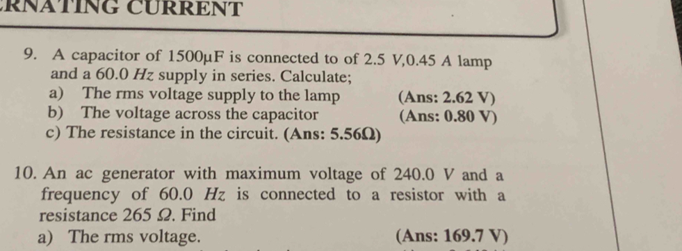 RNATING CURRENT 
9. A capacitor of 1500μF is connected to of 2.5 V, 0.45 A lamp 
and a 60.0 Hz supply in series. Calculate; 
a) The rms voltage supply to the lamp (Ans: 2.62 V) 
b) The voltage across the capacitor (Ans: 0.80 V) 
c) The resistance in the circuit. (Ans: 5.56Ω) 
10. An ac generator with maximum voltage of 240.0 V and a 
frequency of 60.0 Hz is connected to a resistor with a 
resistance 265 Ω. Find 
a) The rms voltage. (Ans: 169.7 V)