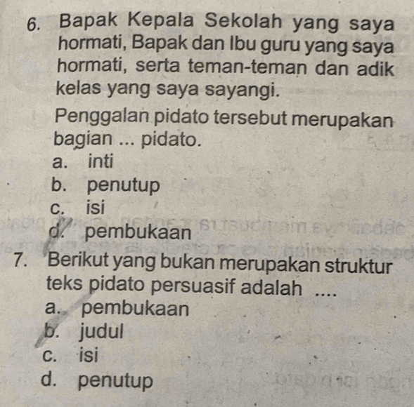 Bapak Kepala Sekolah yang saya
hormati, Bapak dan Ibu guru yang saya
hormati, serta teman-teman dan adik
kelas yang saya sayangi.
Penggalan pidato tersebut merupakan
bagian ... pidato.
a. inti
b. penutup
c. isi
d. pembukaan
7. Berikut yang bukan merupakan struktur
teks pidato persuasif adalah ....
a. pembukaan
b. judul
c. isi
d. penutup