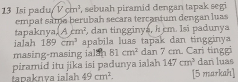 Isi padu Vcm^3 , sebuah piramid dengan tapak segi 
empat sama berubah secara tercantum dengan luas 
tapaknya, Acm^2 , dan tingginya, h cm. Isi padunya 
ialah 189cm^3 apabila luas tapak dan tingginya 
masing-masing ialan 81cm^2 dan 7 cm. Cari tinggi 
piramid itu jika isi padunya ialah 147cm^3 dan luas 
tapaknva ialah 49cm^2, [5 markah]