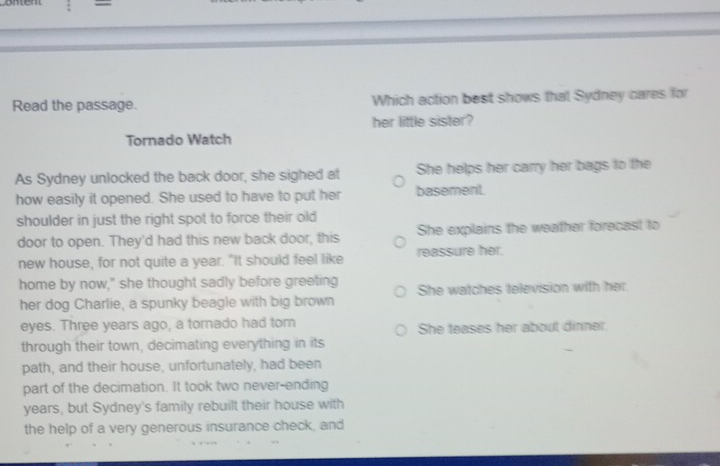 =
Read the passage. Which action best shows that Sydney cares for
her little sister?
Tornado Watch
As Sydney unlocked the back door, she sighed at She helps her carry her bags to the
how easily it opened. She used to have to put her basement.
shoulder in just the right spot to force their old
door to open. They'd had this new back door, this She explains the weather forecast to
new house, for not quite a year. "It should feel like reassure her.
home by now," she thought sadly before greeting She watches television with her
her dog Charlie, a spunky beagle with big brown
eyes. Three years ago, a tornado had tom She teases her about dinner.
through their town, decimating everything in its
path, and their house, unfortunately, had been
part of the decimation. It took two never-ending
years, but Sydney's family rebuilt their house with
the help of a very generous insurance check, and