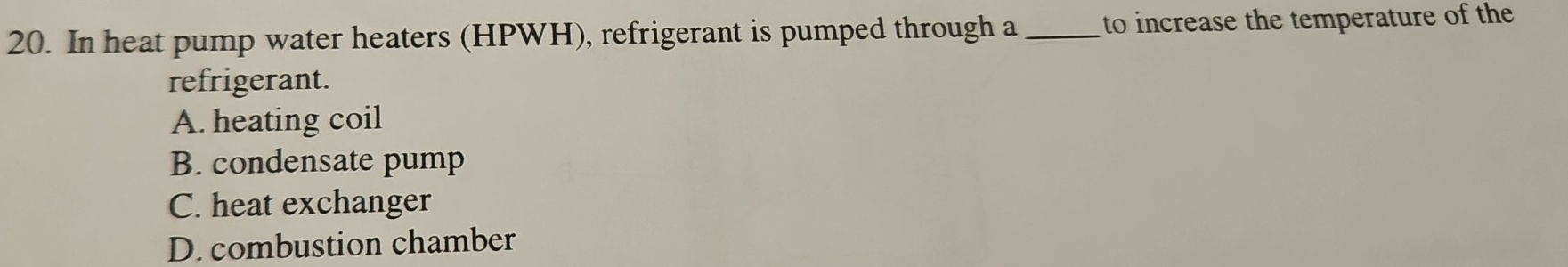 In heat pump water heaters (HPWH), refrigerant is pumped through a _to increase the temperature of the
refrigerant.
A. heating coil
B. condensate pump
C. heat exchanger
D. combustion chamber
