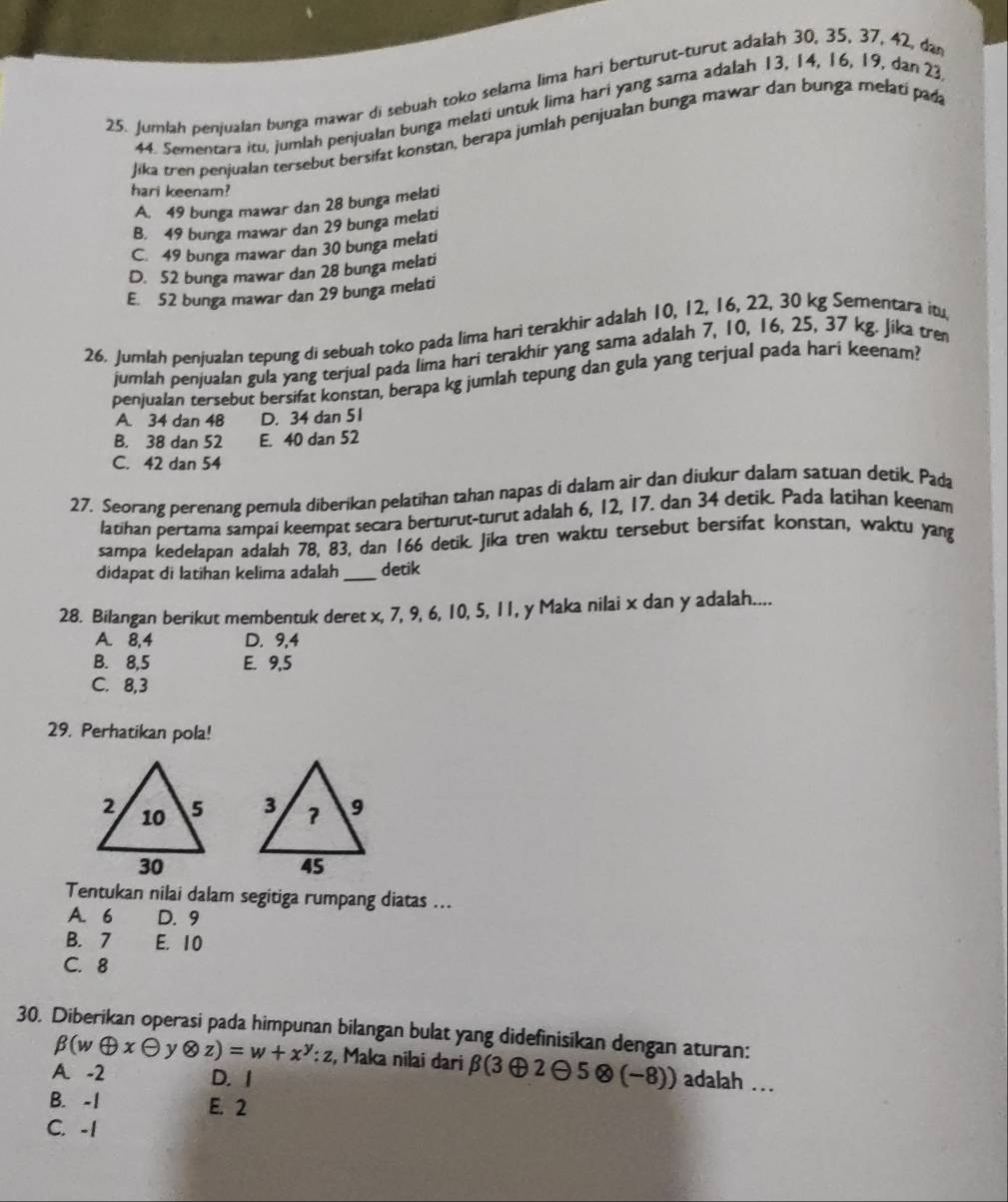 Jumlah penjualan bunga mawar di sebuah toko selama lima hari berturut-turut adalah 30, 35, 37, 42, da
44. Sementara itu, jumlah penjualan bunga melati untuk lima hari yang sama adalah 13, 14, 16, 19, dan 23
Jika tren penjualan tersebut bersifat konstan, berapa jumlah penjualan bunga mawar dan bunga melati pada
hari keenam?
A. 49 bunga mawar dan 28 bunga melati
B. 49 bunga mawar dan 29 bunga melati
C. 49 bunga mawar dan 30 bunga melati
D. 52 bunga mawar dan 28 bunga melati
E. 52 bunga mawar dan 29 bunga melati
26. Jumlah penjualan tepung di sebuah toko pada lima hari terakhir adalah 10, 12, 16, 22, 30 kg Sementara itu
jumlah penjualan gula yang terjual pada lima hari terakhir yang sama adalah 7, 10, 16, 25, 37 kg. Jika tre
penjualan tersebut bersifat konstan, berapa kg jumlah tepung dan gula yang terjual pada hari keenam?
A 34 dan 48 D. 34 dan 51
B. 38 dan 52 E. 40 dan 52
C. 42 dan 54
27. Seorang perenang pemula diberikan pelatihan tahan napas di dalam air dan diukur dalam satuan detik. Pada
latihan pertama sampai keempat secara berturut-turut adalah 6, 12, 17. dan 34 detik. Pada latihan keenam
sampa kedelapan adalah 78, 83, dan 166 detik. Jika tren waktu tersebut bersifat konstan, waktu yang
didapat di latihan kelima adalah _detik
28. Bilangan berikut membentuk deret x, 7, 9, 6, 10, 5, 11, y Maka nilai x dan y adalah....
A. 8,4 D. 9,4
B. 8,5 E. 9,5
C. 8,3
29. Perhatikan pola!
 
Tentukan nilai dalam segitiga rumpang diatas ...
A. 6 D. 9
B. 7 E. 10
C. 8
30. Diberikan operasi pada himpunan bilangan bulat yang didefinisikan dengan aturan:
beta (woplus xθ y otimes z)=w+x^y:z , Maka nilai dari beta (3oplus 2oplus 5otimes (-8)) ) adalah ...
A. -2 D. 1
B. -1 E. 2
C. -1