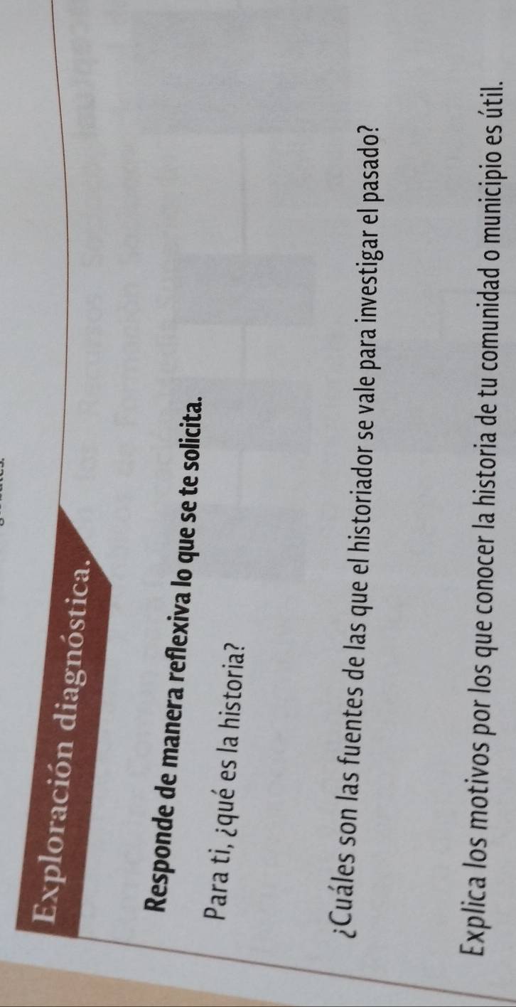 Exploración diagnóstica. 
Responde de manera reflexiva lo que se te solicita. 
Para ti, ¿qué es la historia? 
¿Cuáles son las fuentes de las que el historiador se vale para investigar el pasado? 
Explica los motivos por los que conocer la historia de tu comunidad o municipio es útil.