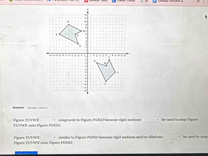 yea Clever | Portal Chelsea Ferruñino A 
Answer Attempt i out of 3 
Figure TUVWX congruent to Figure FGHIJ because rigid motions be used to map Figure
TUVWX onto Figure FGHIJ. 
Figure 7UVWX similar to Figure FGHIJ because rigid motions and/or dilations be used to map 
Figure TUVWX onto Figure FGHIJ.