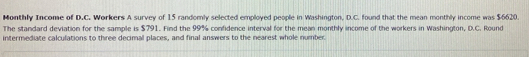 Monthly Income of D.C. Workers A survey of 15 randomly selected employed people in Washington, D.C. found that the mean monthly income was $6620. 
The standard deviation for the sample is $791. Find the 99% confidence interval for the mean monthly income of the workers in Washington, D.C. Round 
intermediate calculations to three decimal places, and final answers to the nearest whole number.