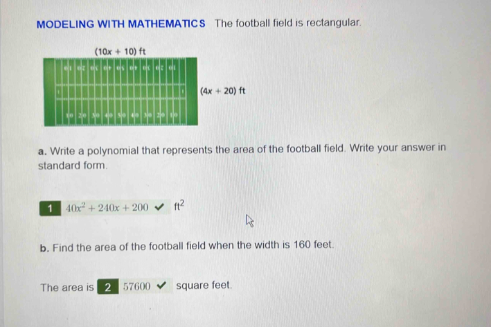 MODELING WITH MATHEMATICS The football field is rectangular.
a. Write a polynomial that represents the area of the football field. Write your answer in
standard form.
1 40x^2+240x+200 ft^2
b. Find the area of the football field when the width is 160 feet.
The area is 2 57600 square feet.