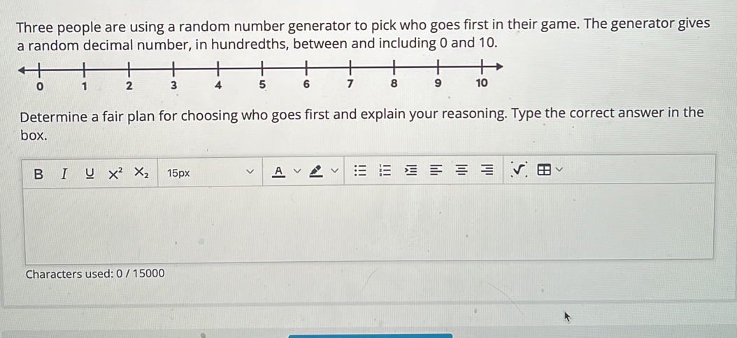 Three people are using a random number generator to pick who goes first in their game. The generator gives 
a random decimal number, in hundredths, between and including 0 and 10. 
Determine a fair plan for choosing who goes first and explain your reasoning. Type the correct answer in the 
box. 
B I U X^2 X_2 15px
Characters used: 0 / 15000