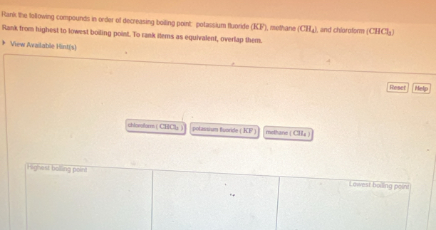 Rank the following compounds in order of decreasing boiling point: potassium fluoride (KF), methane (CH_4) , and chloroform (CHCl_3)
Rank from highest to lowest boiling point. To rank items as equivalent, overlap them.
View Available Hint(s)
Reset Help
chloroform ( CHCls ) polassium fluoride ( KF ) methane ( CH₄ )
Highest bolling point Lowest boiling point