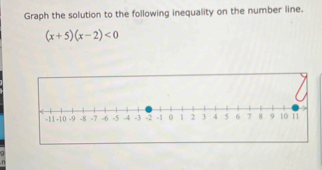 Graph the solution to the following inequality on the number line.
(x+5)(x-2)<0</tex> 
g 
n