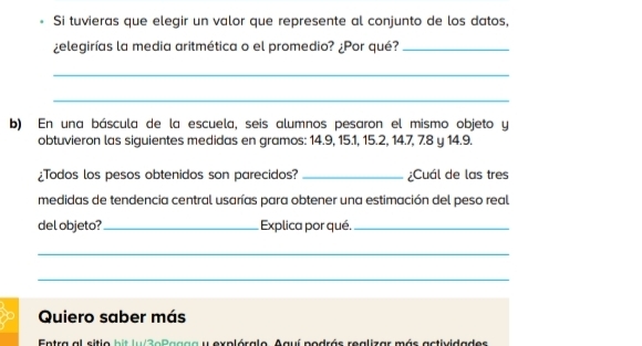 Si tuvieras que elegir un valor que represente al conjunto de los datos, 
¿elegirías la media aritmética o el promedio? ¿Por qué?_ 
_ 
_ 
b) En una báscula de la escuela, seis alumnos pesaron el mismo objeto y 
obtuvieron las siguientes medidas en gramos: 14.9, 15.1, 15.2, 14.7, 7.8 y 14.9. 
¿Todos los pesos obtenidos son parecidos? _¿Cuál de las tres 
medidas de tendencia central usarías para obtener una estimación del peso real 
del objeto?_ Explica por qué._ 
_ 
_ 
Quiero saber más 
Entra al sitio bit lu/3eBagga y explóralo. Aguí podrás realizar más actividades