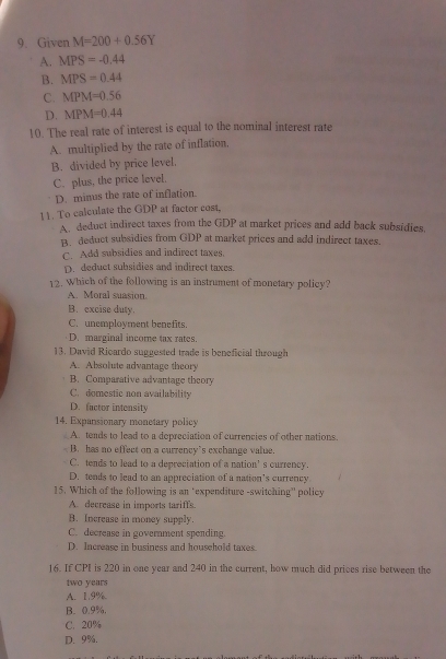 Given M=200+0.56Y
A. MPS=-0.44
B. MPS=0.44
C. MPM=0.56
D. MPM=0.44
10. The real rate of interest is equal to the nominal interest rate
A. multiplied by the rate of inflation,
B. divided by price level.
C. plus, the price level.
D. minus the rate of inflation.
11. To calculate the GDP at factor cost.
A deduct indirect taxes from the GDP at market prices and add back subsidies.
B. deduct subsidies from GDP at market prices and add indirect taxes.
C. Add subsidies and indirect taxes.
D. deduct subsidies and indirect taxes.
12. Which of the following is an instrument of monetary policy?
A. Moral suasion.
B. excise duty.
C. unemployment benefits.
D. marginal income tax rates.
13. David Ricardo suggested trade is beneficial through
A. Absolute advantage theory
B. Comparative advantage theory
C. domestic non availability
D. factor intensity
14. Expansionary monetary policy
A. tends to lead to a depreciation of currencies of other nations.
B. has no effect on a currency’s exchange value.
C. tends to lead to a depreciation of a nation’s currency.
D. tends to lead to an appreciation of a nation’s currency
15. Which of the following is an ‘expenditure -switching” policy
A. decrease in imports tariffs.
B. Increase in money supply.
C. decrease in government spending.
D. Increase in business and household taxes.
16. If CPI is 220 in one year and 240 in the current, how much did prices rise between the
two years
A. 1.9%
B. 0.9%.
C. 20%
D. 9%.