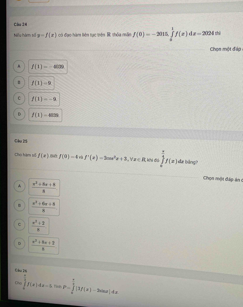 Nếu hàm số y=f(x) có đạo hàm liên tục trên R thỏa mãn f(0)=-2015, ∈tlimits _0^(1f(x)dx=2024thi
Chọn một đáp
A f(1)=-4039.
B f(1)=9.
C f(1)=-9.
D f(1)=4039. 
Câu 25
Cho hàm số f(x).Biết f(0)=4 và f'(x)=2cos ^2)x+3, forall x∈ R , khi đó ∈tlimits _0^((frac π)4)f(x) dæ bắng?
Chọn một đáp án ở
A  (π^2+8π +8)/8 .
B  (π^2+6π +8)/8 .
C  (π^2+2)/8 .
D  (π^2+8π +2)/8 . 
Câu 26
 π /2 
Cho ∈tlimits _0f(x)dx=5. Tính P=∈tlimits _0^((frac π)2)[3f(x)-2sin x]dx.