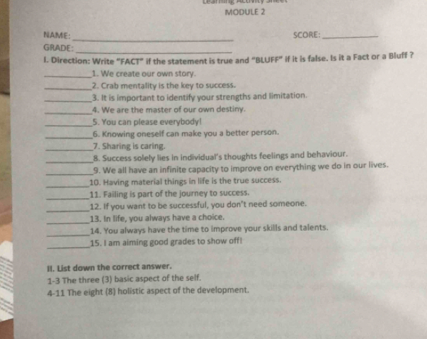 Learming Actty shce 
MODULE 2 
_ 
NAME: SCORE:_ 
GRADE: 
_ 
l. Direction: Write “FACT” if the statement is true and “BLUFF” if it is false. Is it a Fact or a Bluff ? 
_1. We create our own story. 
_2. Crab mentality is the key to success. 
_3. It is important to identify your strengths and limitation. 
_ 
4. We are the master of our own destiny. 
_5. You can please everybody! 
_6. Knowing oneself can make you a better person. 
_7. Sharing is caring. 
_8. Success solely lies in individual’s thoughts feelings and behaviour. 
_ 
9. We all have an infinite capacity to improve on everything we do in our lives. 
_ 
10. Having material things in life is the true success. 
_ 
11. Failing is part of the journey to success. 
_ 
12. If you want to be successful, you don’t need someone. 
_13. In life, you always have a choice. 
_ 
14. You always have the time to improve your skills and talents. 
_ 
15. I am aiming good grades to show off! 
II. List down the correct answer. 
1-3 The three (3) basic aspect of the self. 
4-11 The eight (8) holistic aspect of the development.